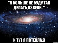 ''я больше не буду так делать,извени..'' и тут я потекла:3