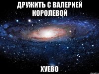 дружить с валерией королевой хуево