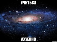 учиться ахуенно