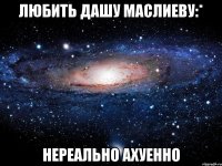 любить дашу маслиеву:* нереально ахуенно