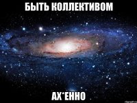 быть коллективом ах*енно