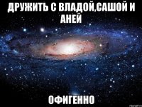 дружить с владой,сашой и аней офигенно