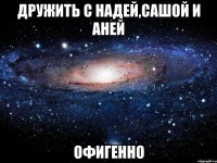 дружить с надей,сашой и аней офигенно