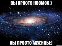 вы просто космос:) вы просто ахуенны:)