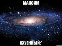 максим ахуенный:*