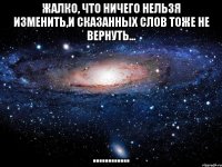 жалко, что ничего нельзя изменить,и сказанных слов тоже не вернуть... ............