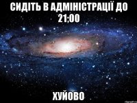 cидіть в адміністрації до 21;00 хуйово