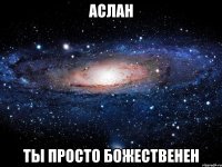 аслан ты просто божественен