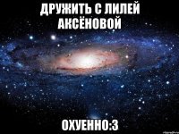 дружить с лилей аксёновой охуенно:3