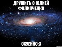 дружить с юлией филипченко охуенно:3