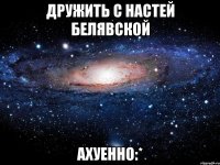 дружить с настей белявской ахуенно:*