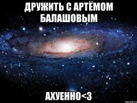 дружить с артёмом балашовым ахуенно<3