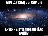 мои друзья вы самые ахуенные**я люблю вас очень*