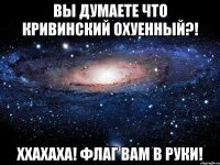 вы думаете что кривинский охуенный?! ххахаха! флаг вам в руки!