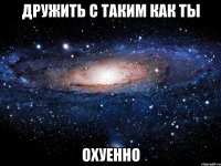 дружить с таким как ты охуенно