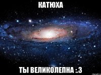 катюха ты великолепна :.3