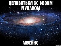 целоваться со своим мудаком ахуенно