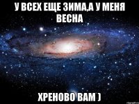 у всех еще зима,а у меня весна хреново вам )