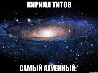 кирилл титов самый ахуенный:*