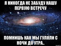 я никогда не забуду нашу первую встречу помнишь как мы гуляли с ночи до утра..