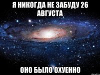 я никогда не забуду 26 августа оно было охуенно