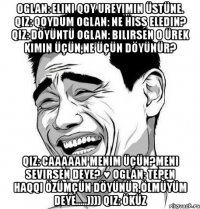 oglan: elini qoy ureyimin üstüne. qiz: qoydum oglan: ne hiss eledin? qiz: döyüntü oglan: bilirsen o ürek kimin üçün,ne üçün döyünür? qiz: caaaaan menim üçün?meni sevirsen deye? ♥ oglan: tepen haqqi özümçün döyünür,ölmüyüm deye.....)))) qiz: öküz