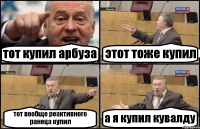 тот купил арбуза этот тоже купил тот вообще реактивного ранеца купил а я купил кувалду