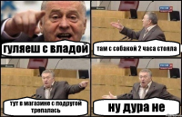 гуляеш с владой там с собакой 2 часа стояла тут в магазине с подругой трепалась ну дура не