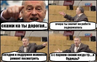 скажи ка ты дорогая... вчера ты значит на работе задержалась сегодня к подружке маминой ремонт посмотреть а с парнем своим когда тр.....я будешь?