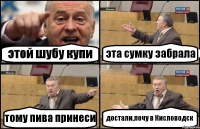 этой шубу купи эта сумку забрала тому пива принеси достали,лечу в Кисловодск