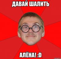 давай шалить алёна! :d