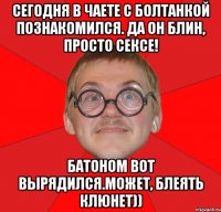 сегодня в чаете с болтанкой познакомился. да он блин, просто сексе! батоном вот вырядился.может, блеять клюнет))