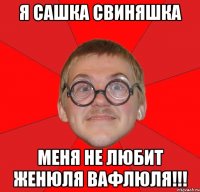 я сашка свиняшка меня не любит женюля вафлюля!!!