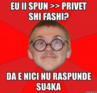 eu ii spun >> privet shi fashi? da e nici nu raspunde su4ka