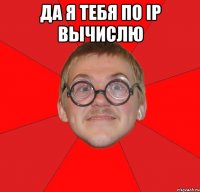 да я тебя по ip вычислю 