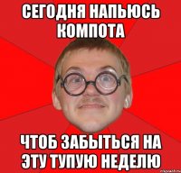 сегодня напьюсь компота чтоб забыться на эту тупую неделю