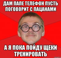 дам папе телефон пусть поговорит с пацанами а я пока пойду щеки тренировать