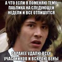 а что если я поменяю тему паблика на следующей недели и все отпишутся заранее удалю всех участников и вскрою вены