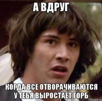 а вдруг когда все отворачиваются у тебя выростает горб