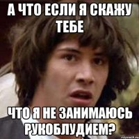 а что если я скажу тебе что я не занимаюсь рукоблудием?