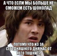 а что если мы больше не сможем есть шоколад потому что из за сегодняшнего дня нас от него тошнит?