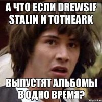 а что если drewsif stalin и totheark выпустят альбомы в одно время?