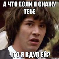 а что если я скажу тебе что я вдул ей?