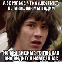 а вдруг все, что существует, не такое, как мы видим но мы видим это так, как оно видится нам сейчас