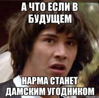 а что если в будущем нарма станет дамским угодником