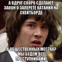 а вдруг скоро сделают закон о заперете катания на скейтборде в общественных местах? мы будем все преступниками!