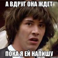 а вдруг она ждет пока я ей напишу