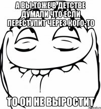 а вы тоже в детстве думали что если переступит через кого-то то он не выростит