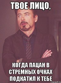 твое лицо, когда пацан в стремных очках подкатил к тебе