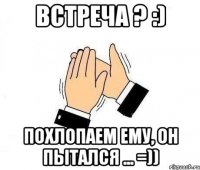 встреча ? :) похлопаем ему, он пытался ... =))